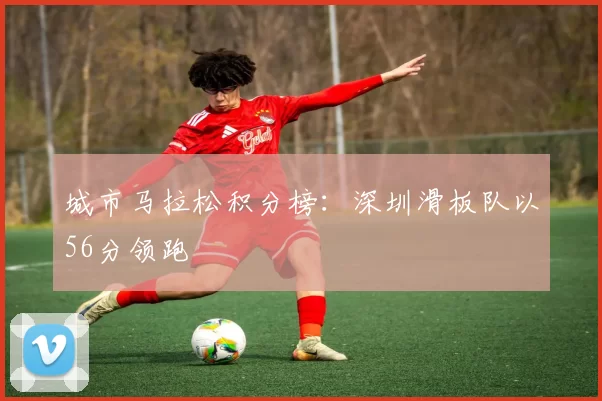 城市马拉松积分榜：深圳滑板队以56分领跑